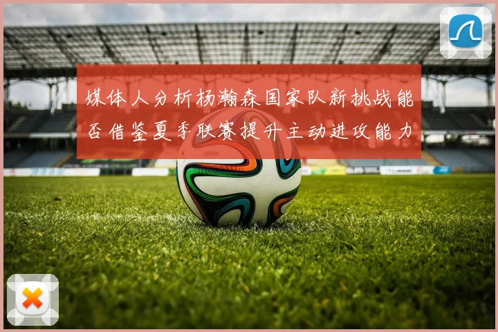 媒体人分析杨瀚森国家队新挑战能否借鉴夏季联赛提升主动进攻能力