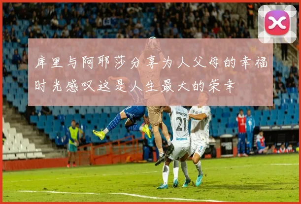 库里与阿耶莎分享为人父母的幸福时光感叹这是人生最大的荣幸