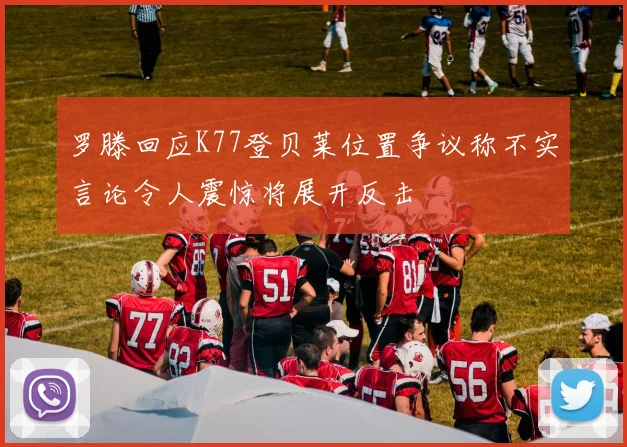 罗滕回应K77登贝莱位置争议称不实言论令人震惊将展开反击