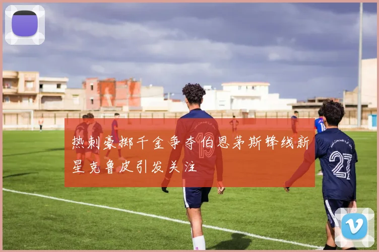 热刺豪掷千金争夺伯恩茅斯锋线新星克鲁皮引发关注