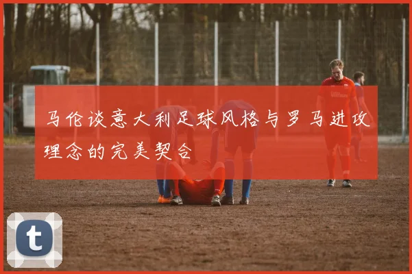 马伦谈意大利足球风格与罗马进攻理念的完美契合