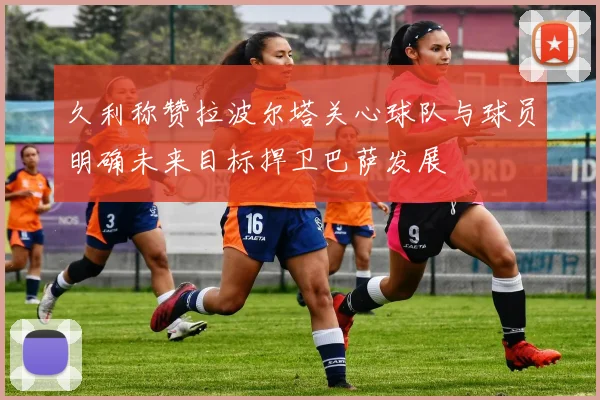 久利称赞拉波尔塔关心球队与球员明确未来目标捍卫巴萨发展