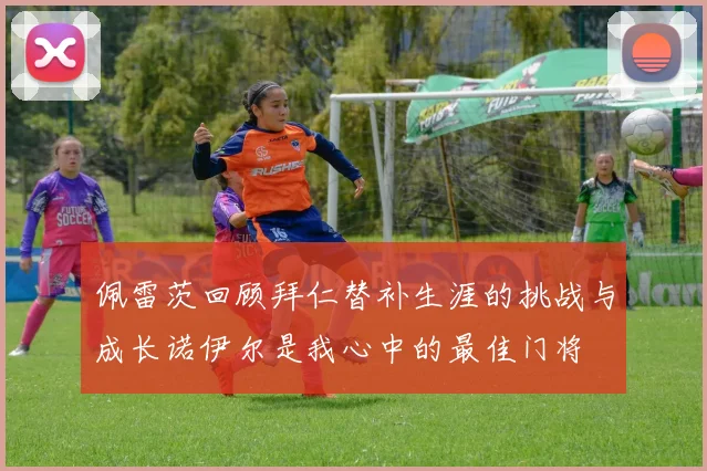 佩雷茨回顾拜仁替补生涯的挑战与成长诺伊尔是我心中的最佳门将