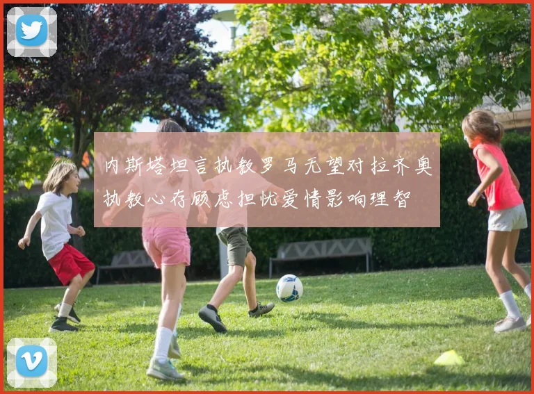 内斯塔坦言执教罗马无望对拉齐奥执教心存顾虑担忧爱情影响理智
