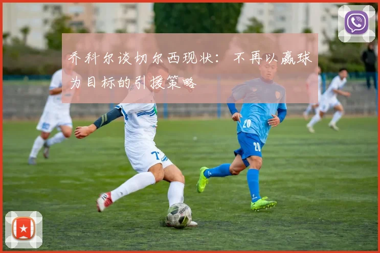乔科尔谈切尔西现状：不再以赢球为目标的引援策略
