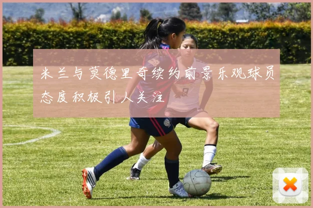 米兰与莫德里奇续约前景乐观球员态度积极引人关注