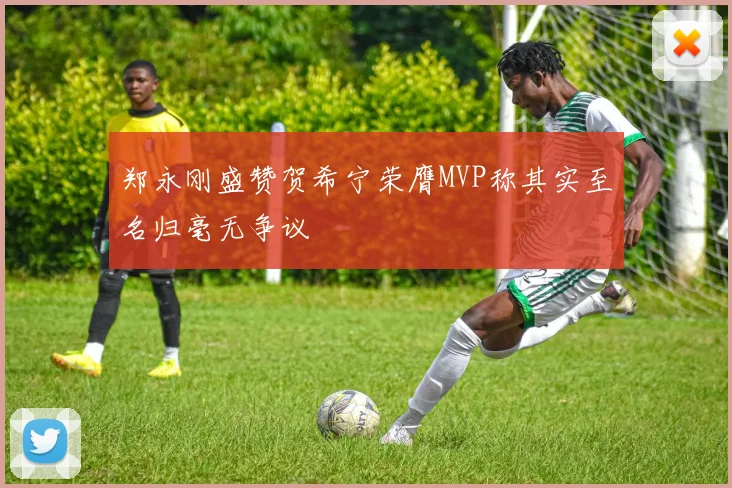 郑永刚盛赞贺希宁荣膺MVP称其实至名归毫无争议