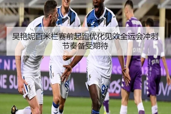 吴艳妮百米栏赛前起跑优化见效全运会冲刺节奏备受期待（bob.comapp）